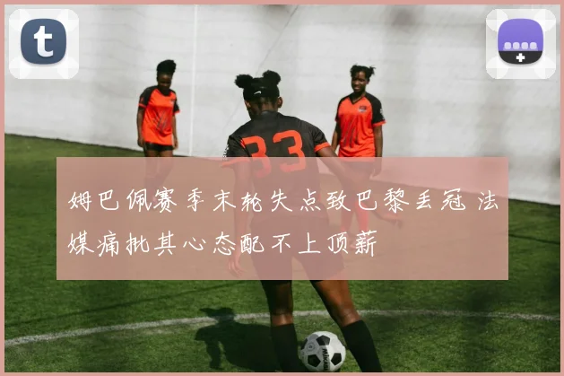 姆巴佩赛季末轮失点致巴黎丢冠 法媒痛批其心态配不上顶薪
