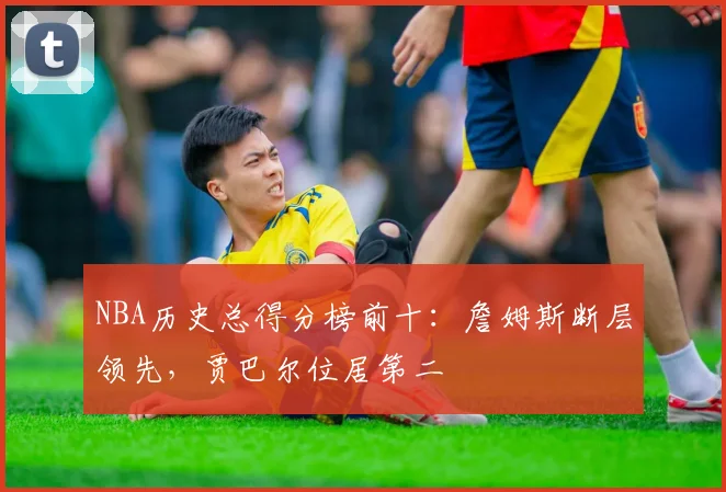 NBA历史总得分榜前十:詹姆斯断层领先,贾巴尔位居第二