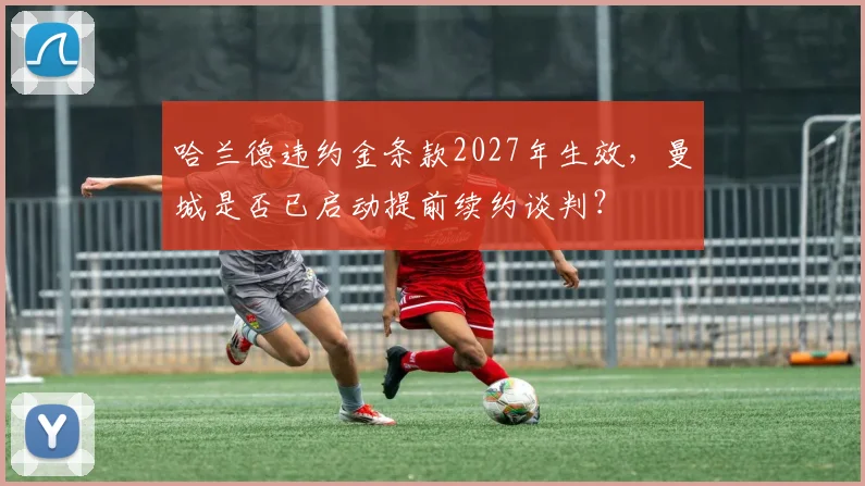 哈兰德违约金条款2027年生效，曼城是否已启动提前续约谈判？