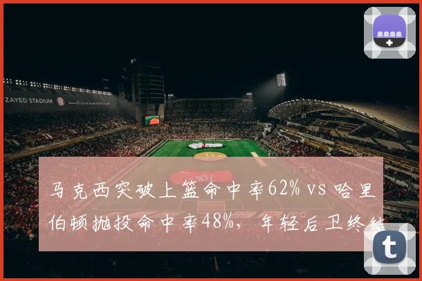 马克西突破上篮命中率62% vs 哈里伯顿抛投命中率48%，年轻后卫终结手段选择差异