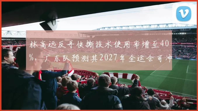 林高远反手快撕技术使用率增至40%，广东队预测其2027年全运会可冲击男单金牌
