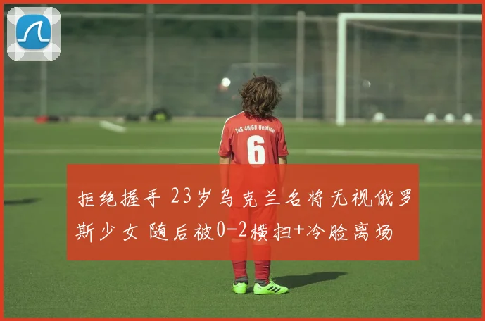 拒绝握手 23岁乌克兰名将无视俄罗斯少女 随后被0-2横扫+冷脸离场